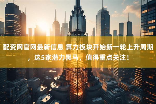 配资网官网最新信息 算力板块开始新一轮上升周期，这5家潜力黑马，值得重点关注！