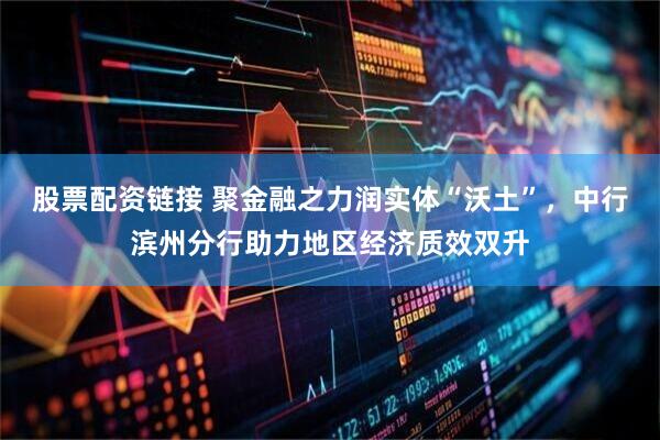 股票配资链接 聚金融之力润实体“沃土”，中行滨州分行助力地区经济质效双升