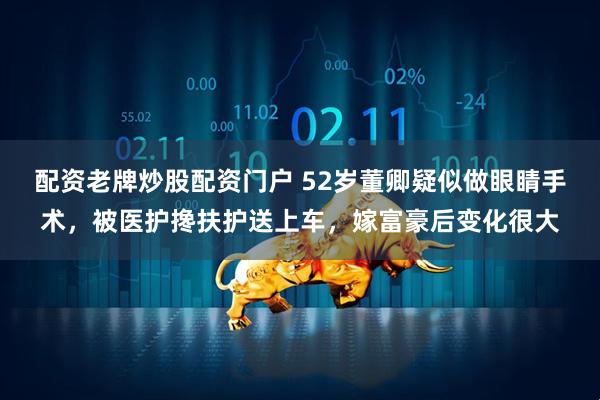 配资老牌炒股配资门户 52岁董卿疑似做眼睛手术，被医护搀扶护送上车，嫁富豪后变化很大
