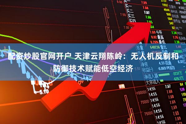 配资炒股官网开户 天津云翔陈岭：无人机反制和防御技术赋能低空经济