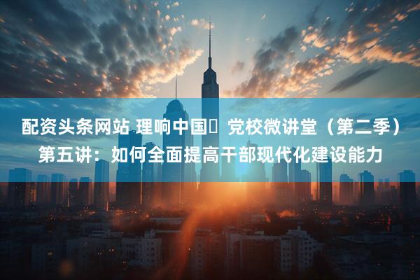 配资头条网站 理响中国・党校微讲堂（第二季）第五讲：如何全面提高干部现代化建设能力