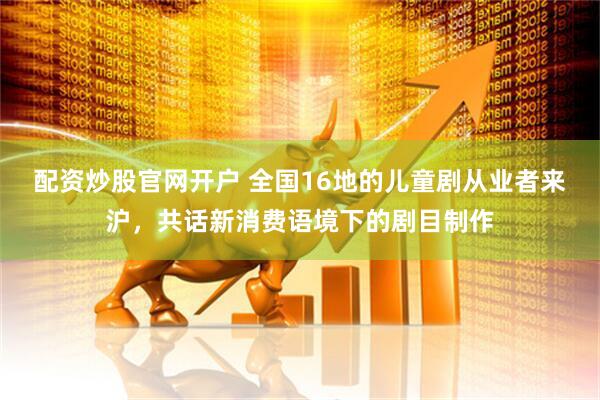 配资炒股官网开户 全国16地的儿童剧从业者来沪，共话新消费语境下的剧目制作