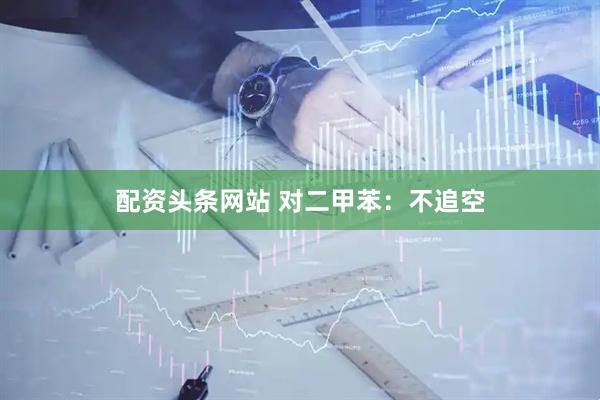 配资头条网站 对二甲苯：不追空