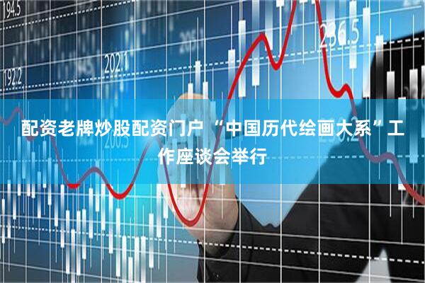 配资老牌炒股配资门户 “中国历代绘画大系”工作座谈会举行
