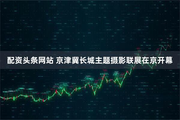 配资头条网站 京津冀长城主题摄影联展在京开幕