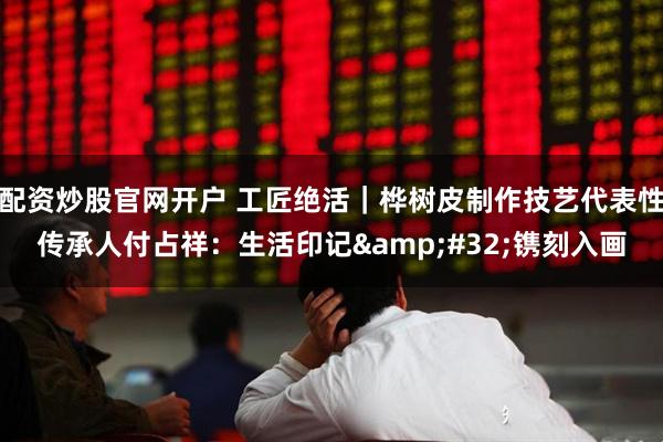 配资炒股官网开户 工匠绝活｜桦树皮制作技艺代表性传承人付占祥：生活印记&#32;镌刻入画