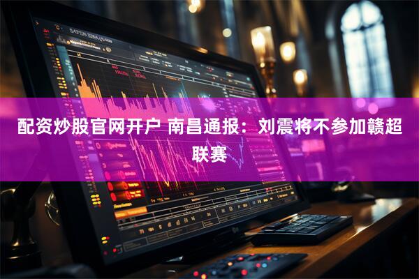 配资炒股官网开户 南昌通报：刘震将不参加赣超联赛