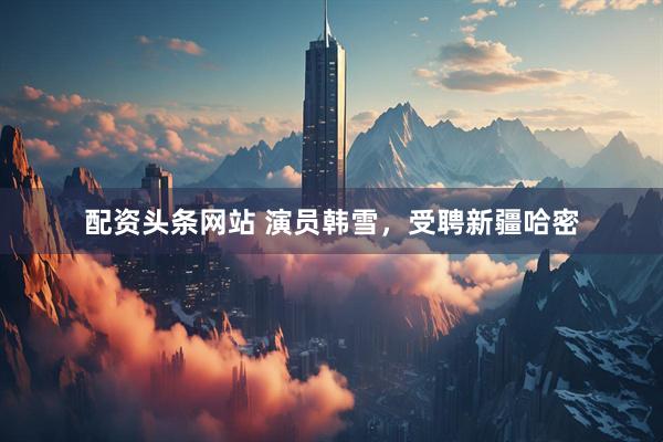 配资头条网站 演员韩雪，受聘新疆哈密