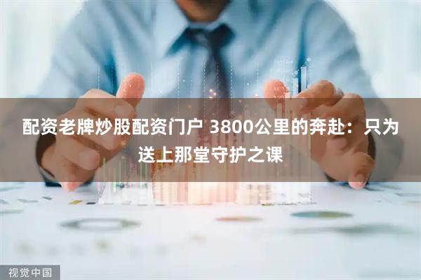 配资老牌炒股配资门户 3800公里的奔赴：只为送上那堂守护之课