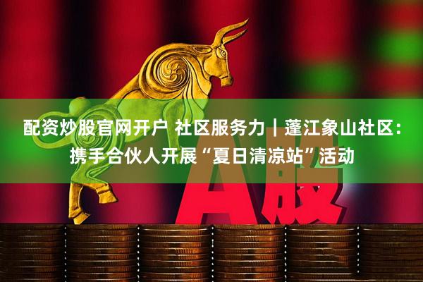 配资炒股官网开户 社区服务力｜蓬江象山社区：携手合伙人开展“夏日清凉站”活动