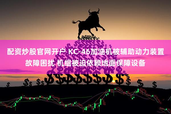 配资炒股官网开户 KC-46加油机被辅助动力装置故障困扰 机组被迫依赖地面保障设备
