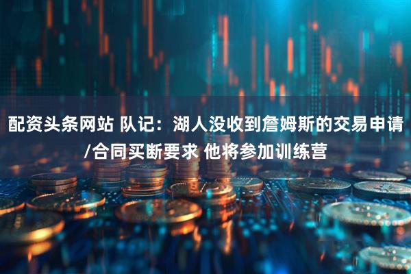 配资头条网站 队记：湖人没收到詹姆斯的交易申请/合同买断要求 他将参加训练营
