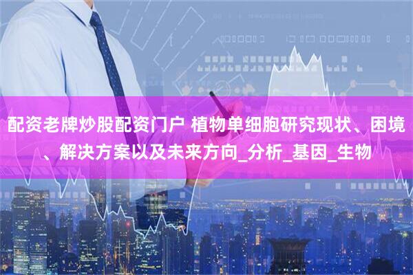 配资老牌炒股配资门户 植物单细胞研究现状、困境、解决方案以及未来方向_分析_基因_生物