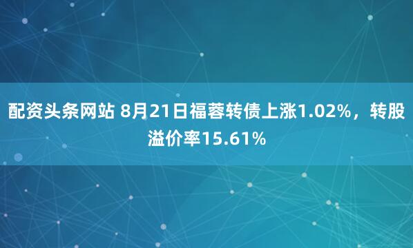 配资头条网站 8月21日福蓉转债上涨1.02%，转股溢价率15.61%