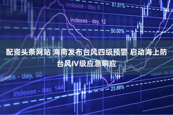 配资头条网站 海南发布台风四级预警 启动海上防台风Ⅳ级应急响应