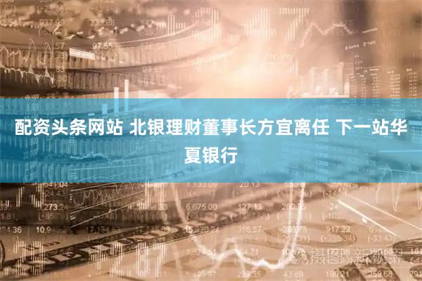 配资头条网站 北银理财董事长方宜离任 下一站华夏银行