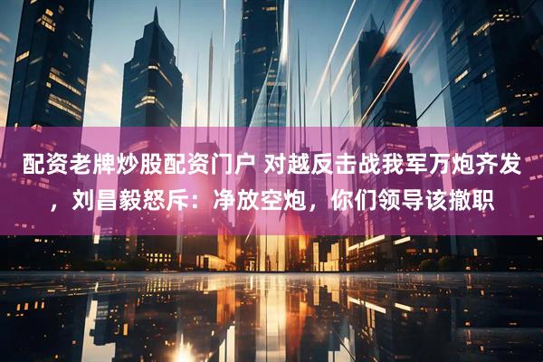 配资老牌炒股配资门户 对越反击战我军万炮齐发，刘昌毅怒斥：净放空炮，你们领导该撤职