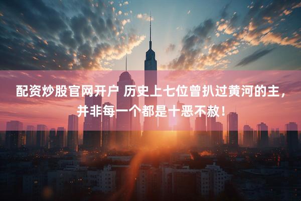 配资炒股官网开户 历史上七位曾扒过黄河的主，并非每一个都是十恶不赦！