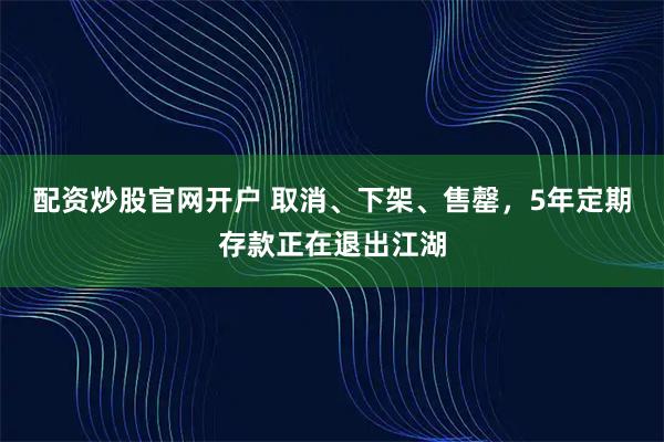 配资炒股官网开户 取消、下架、售罄,5年定期存款正在退出江湖