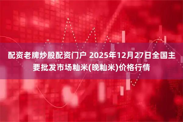 配资老牌炒股配资门户 2025年12月27日全国主要批发市场籼米(晚籼米)价格行情
