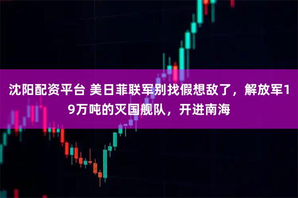 沈阳配资平台 美日菲联军别找假想敌了，解放军19万吨的灭国舰队，开进南海