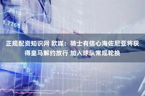 正规配资知识网 欧媒:骑士有信心海佐尼亚将获得皇马解约放行 加入球队常规轮换