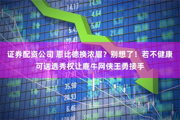 证券配资公司 恩比德换浓眉？别想了！若不健康可送选秀权让鹿牛网侠王勇接手