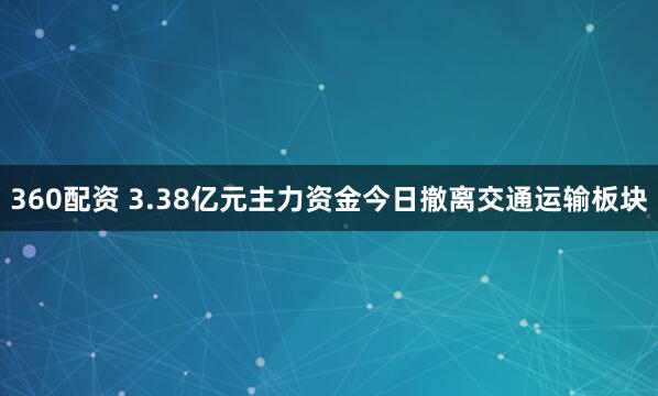 360配资 3.38亿元主力资金今日撤离交通运输板块