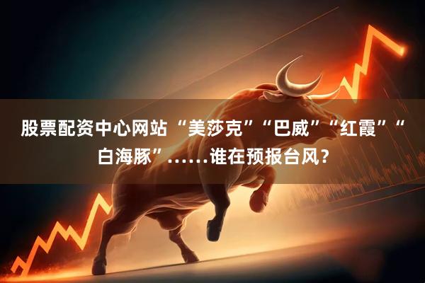 股票配资中心网站 “美莎克”“巴威”“红霞”“白海豚”……谁在预报台风？