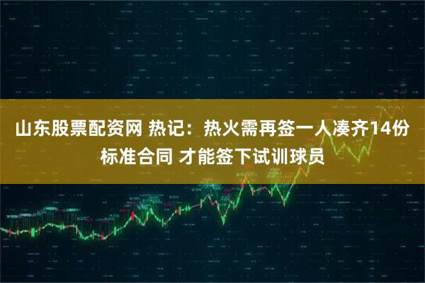 山东股票配资网 热记：热火需再签一人凑齐14份标准合同 才能签下试训球员