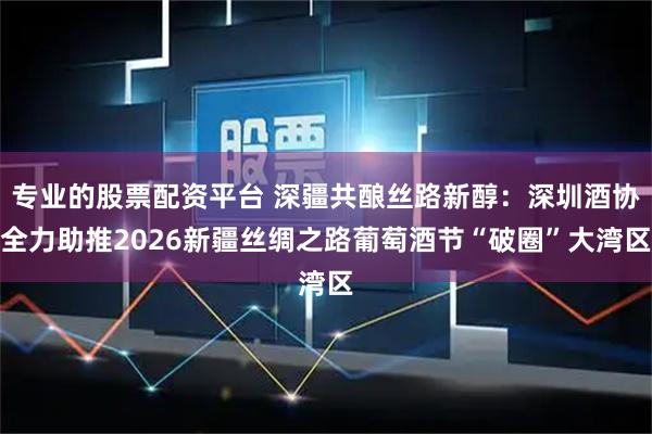 专业的股票配资平台 深疆共酿丝路新醇：深圳酒协全力助推2026新疆丝绸之路葡萄酒节“破圈”大湾区