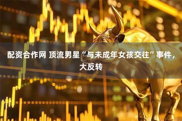 配资合作网 顶流男星“与未成年女孩交往”事件，大反转